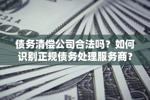 北京债务清偿公司合法吗？如何识别正规债务处理服务商？