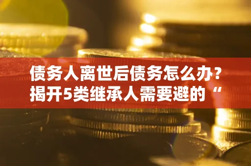 北京债务人离世后债务怎么办？揭开5类继承人需要避的“坑”