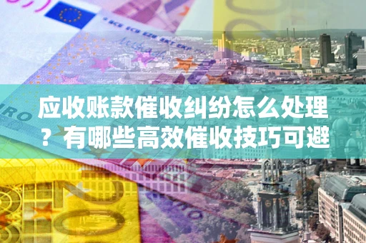 北京应收账款催收纠纷怎么处理？有哪些高效催收技巧可避免坏账？